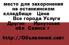 место для захоронения на останкинском клладбище › Цена ­ 1 000 000 - Все города Услуги » Другие   . Иркутская обл.,Саянск г.